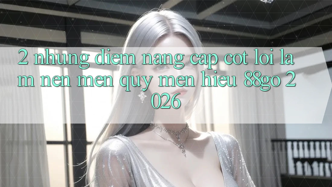 2. Những Điểm Nâng Cấp Cốt Lõi Làm Nên Mến quý mến Hiệu 88go 2026