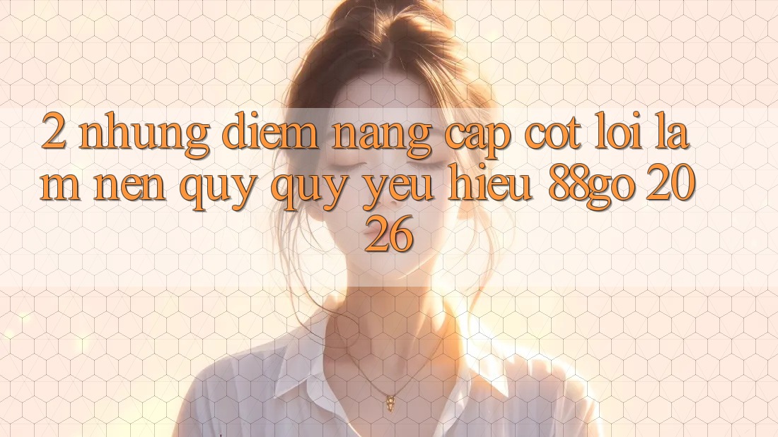 2. Những Điểm Nâng Cấp Cốt Lõi Làm Nên Quý quý yêu Hiệu 88go 2026