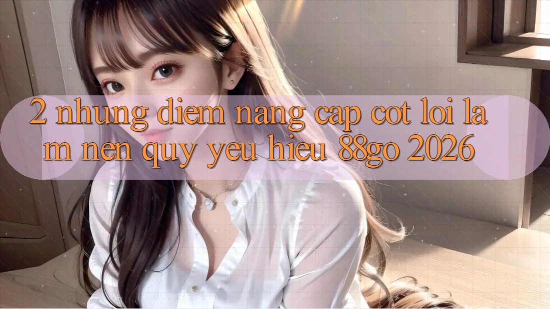 2. Những Điểm Nâng Cấp Cốt Lõi Làm Nên Quý yêu Hiệu 88go 2026