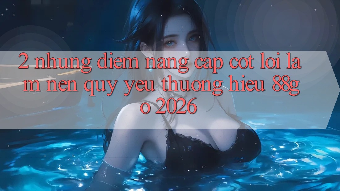 2. Những Điểm Nâng Cấp Cốt Lõi Làm Nên Quý yêu thương Hiệu 88go 2026