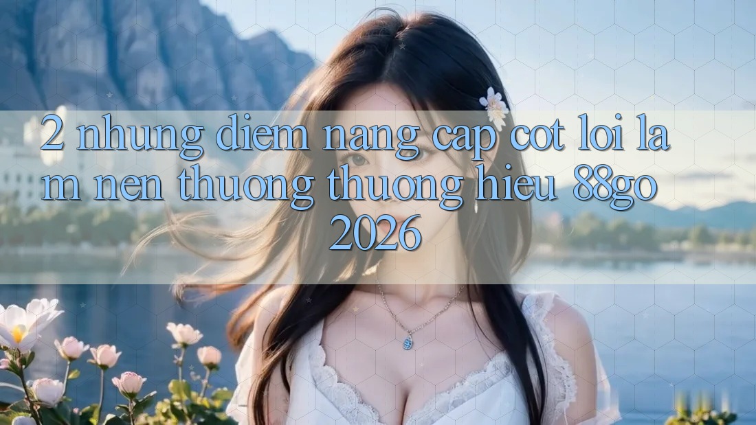2. Những Điểm Nâng Cấp Cốt Lõi Làm Nên Thương thương Hiệu 88go 2026 2. Những Điểm Nâng Cấp Cốt Lõi Làm Nên Thương thương Hiệu 88go 2026