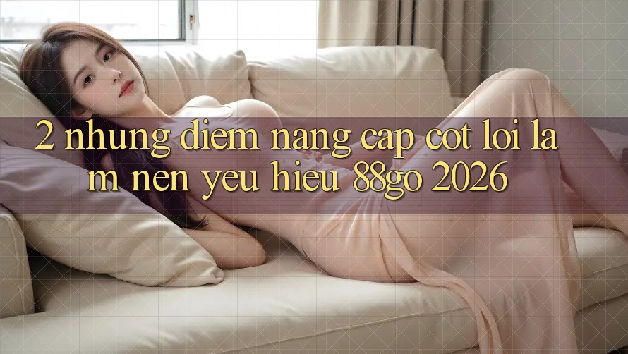 2. Những Điểm Nâng Cấp Cốt Lõi Làm Nên Yêu Hiệu 88go 2026 2. Những Điểm Nâng Cấp Cốt Lõi Làm Nên Yêu Hiệu 88go 2026