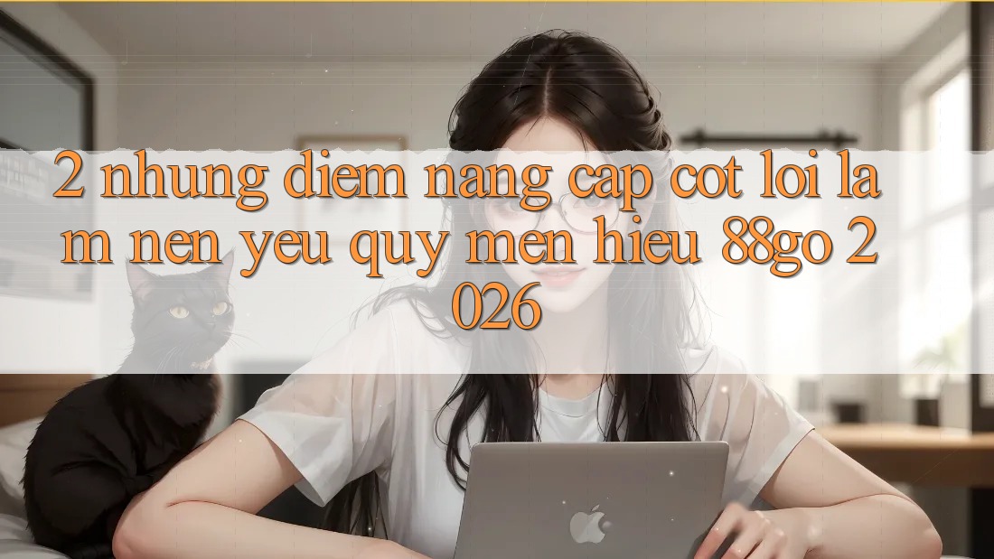 2. Những Điểm Nâng Cấp Cốt Lõi Làm Nên Yêu quý mến Hiệu 88go 2026