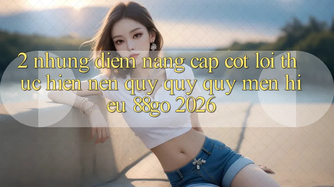 2. Những Điểm Nâng Cấp Cốt Lõi Thực hiện Nên Quý quý quý mến Hiệu 88go 2026