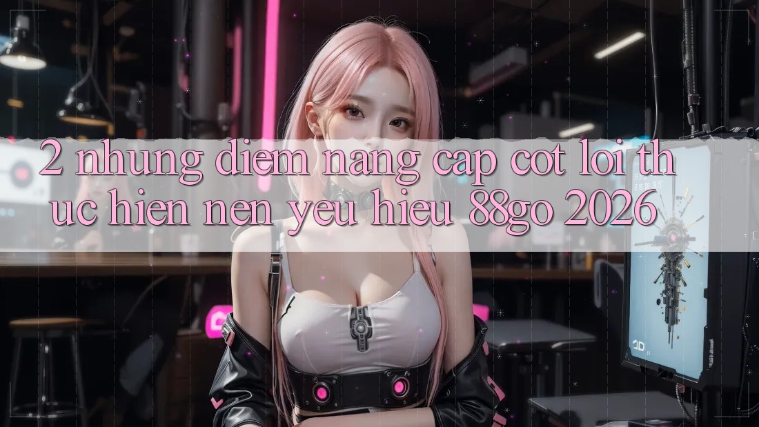 2. Những Điểm Nâng Cấp Cốt Lõi Thực hiện Nên Yêu Hiệu 88go 2026