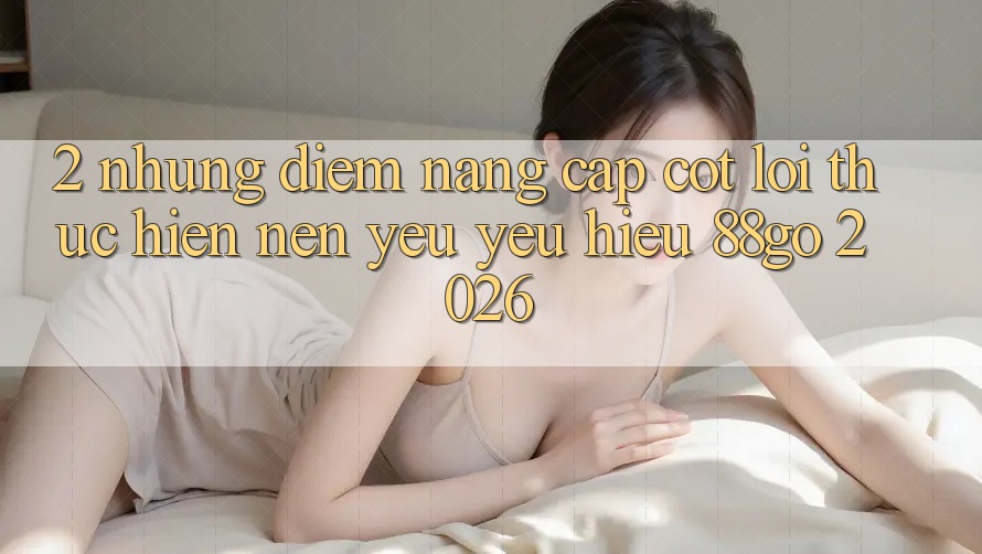 2. Những Điểm Nâng Cấp Cốt Lõi Thực hiện Nên Yêu yêu Hiệu 88go 2026