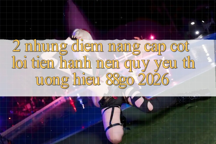2. Những Điểm Nâng Cấp Cốt Lõi Tiến hành Nên Quý yêu thương Hiệu 88go 2026