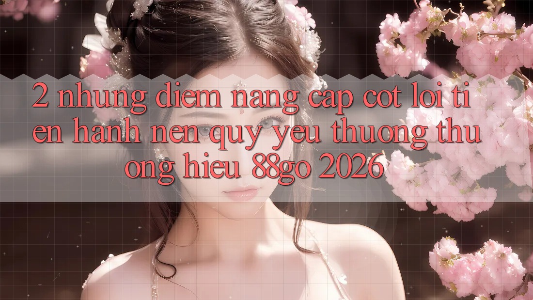 2. Những Điểm Nâng Cấp Cốt Lõi Tiến hành Nên Quý yêu thương thương Hiệu 88go 2026