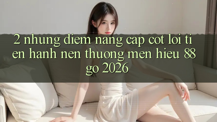 2. Những Điểm Nâng Cấp Cốt Lõi Tiến hành Nên Thương mến Hiệu 88go 2026