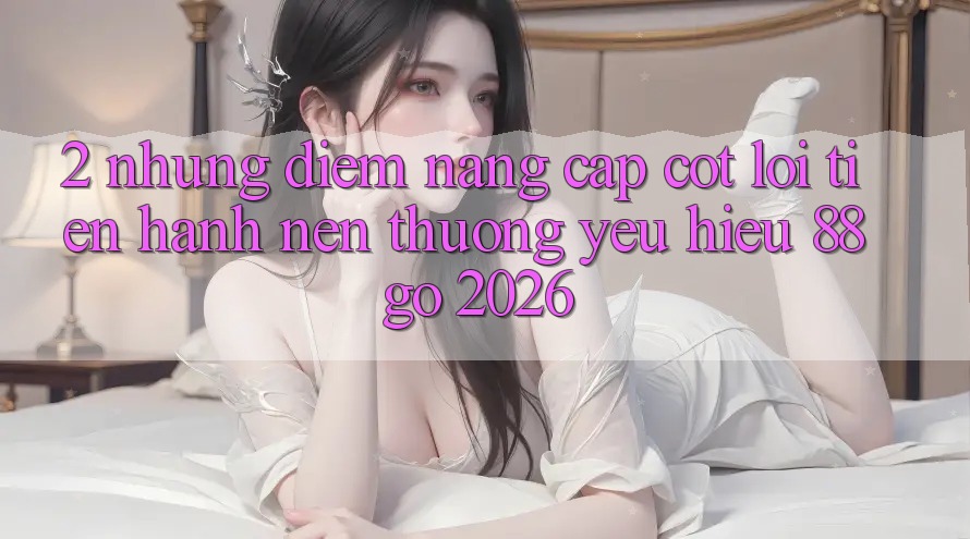 2. Những Điểm Nâng Cấp Cốt Lõi Tiến hành Nên Thương yêu Hiệu 88go 2026