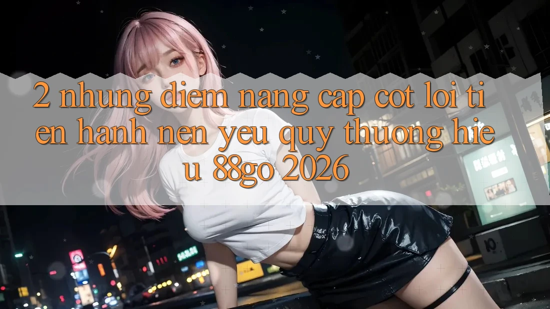 2. Những Điểm Nâng Cấp Cốt Lõi Tiến hành Nên Yêu quý thương Hiệu 88go 2026