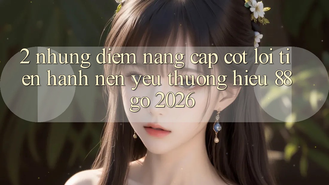 2. Những Điểm Nâng Cấp Cốt Lõi Tiến hành Nên Yêu thương Hiệu 88go 2026