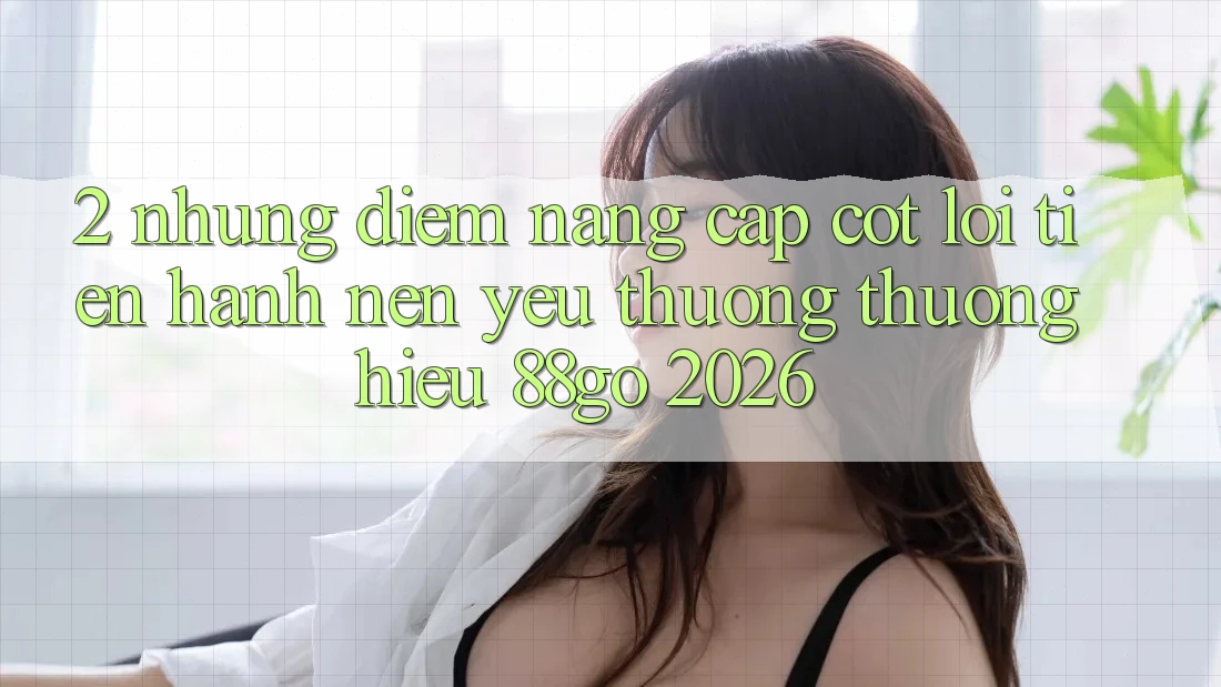 2. Những Điểm Nâng Cấp Cốt Lõi Tiến hành Nên Yêu thương thương Hiệu 88go 2026