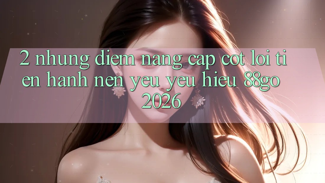 2. Những Điểm Nâng Cấp Cốt Lõi Tiến hành Nên Yêu yêu Hiệu 88go 2026