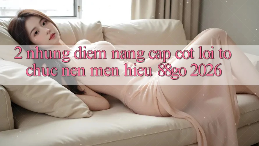 2. Những Điểm Nâng Cấp Cốt Lõi Tổ chức Nên Mến Hiệu 88go 2026 2. Những Điểm Nâng Cấp Cốt Lõi Tổ chức Nên Mến Hiệu 88go 2026