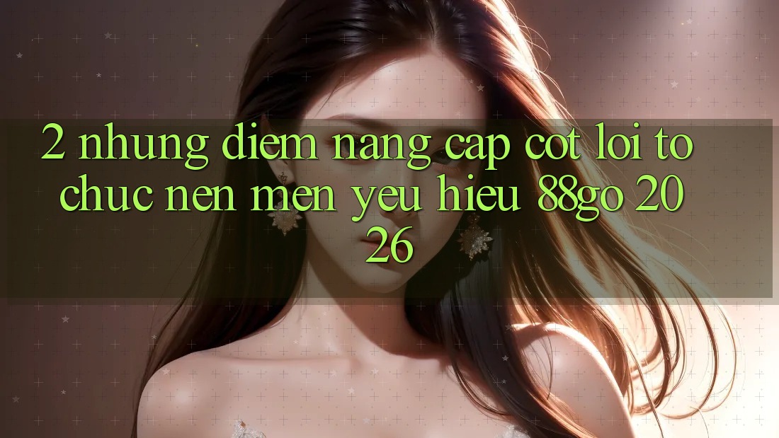 2. Những Điểm Nâng Cấp Cốt Lõi Tổ chức Nên Mến yêu Hiệu 88go 2026