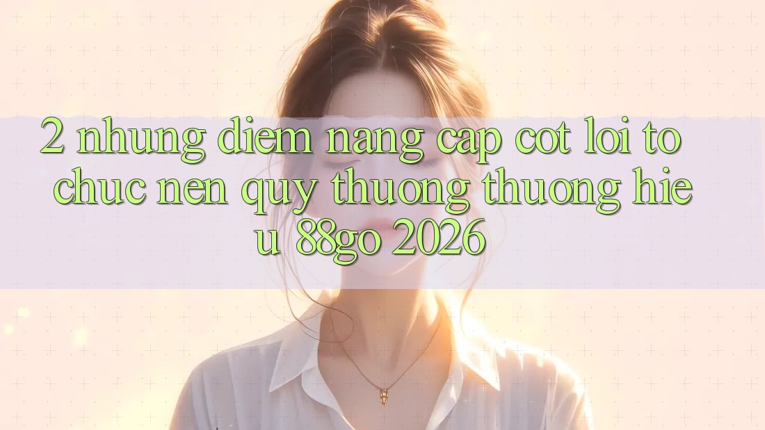 2. Những Điểm Nâng Cấp Cốt Lõi Tổ chức Nên Quý thương thương Hiệu 88go 2026