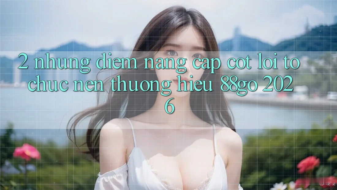 2. Những Điểm Nâng Cấp Cốt Lõi Tổ chức Nên Thương Hiệu 88go 2026 2. Những Điểm Nâng Cấp Cốt Lõi Tổ chức Nên Thương Hiệu 88go 2026
