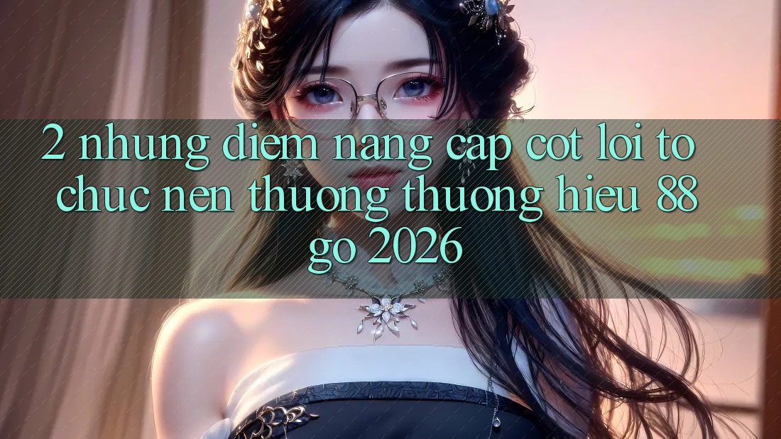 2. Những Điểm Nâng Cấp Cốt Lõi Tổ chức Nên Thương thương Hiệu 88go 2026