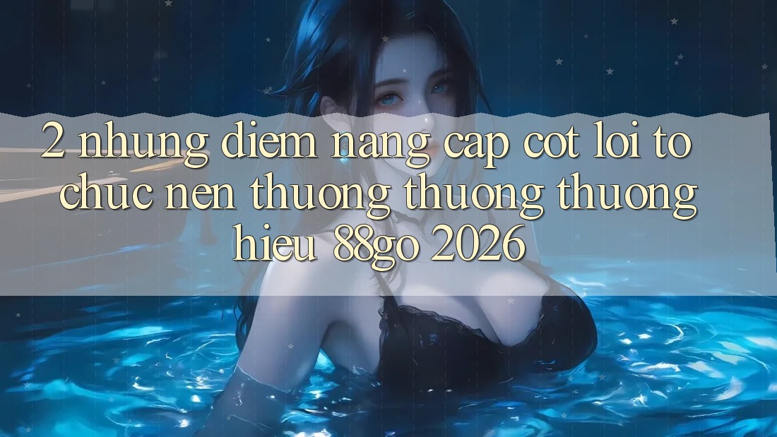 2. Những Điểm Nâng Cấp Cốt Lõi Tổ chức Nên Thương thương thương Hiệu 88go 2026