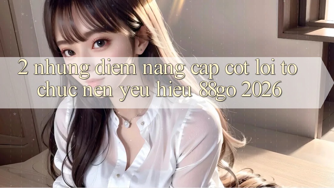 2. Những Điểm Nâng Cấp Cốt Lõi Tổ chức Nên Yêu Hiệu 88go 2026 2. Những Điểm Nâng Cấp Cốt Lõi Tổ chức Nên Yêu Hiệu 88go 2026