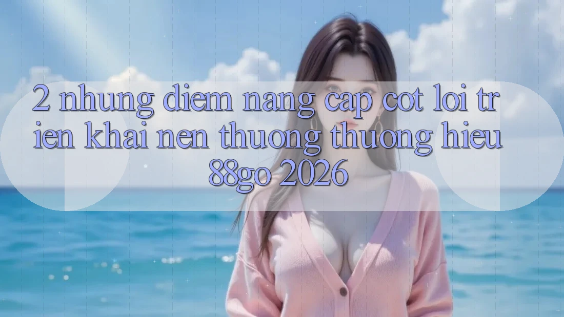 2. Những Điểm Nâng Cấp Cốt Lõi Triển khai Nên Thương thương Hiệu 88go 2026