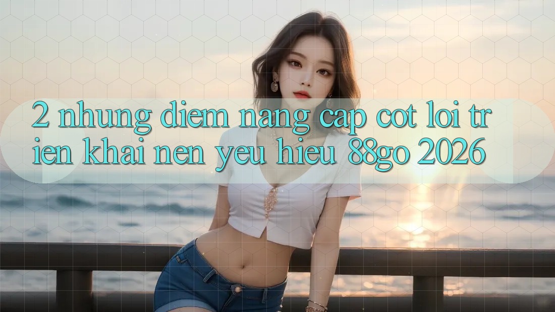 2. Những Điểm Nâng Cấp Cốt Lõi Triển khai Nên Yêu Hiệu 88go 2026