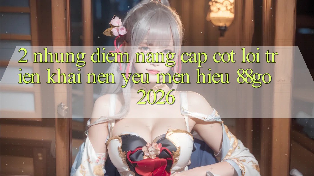 2. Những Điểm Nâng Cấp Cốt Lõi Triển khai Nên Yêu mến Hiệu 88go 2026