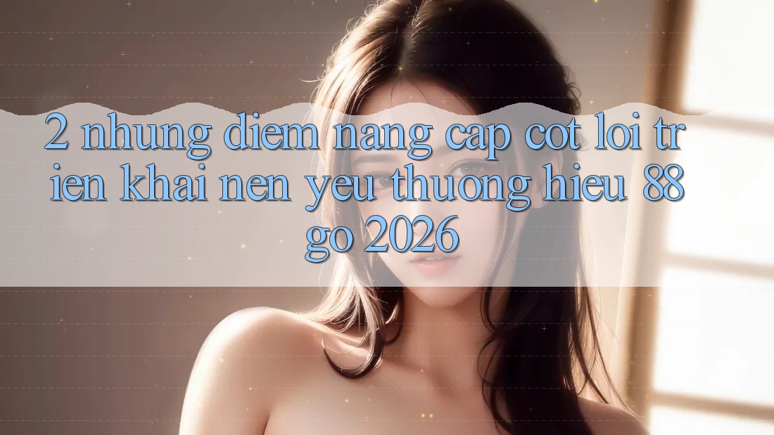 2. Những Điểm Nâng Cấp Cốt Lõi Triển khai Nên Yêu thương Hiệu 88go 2026