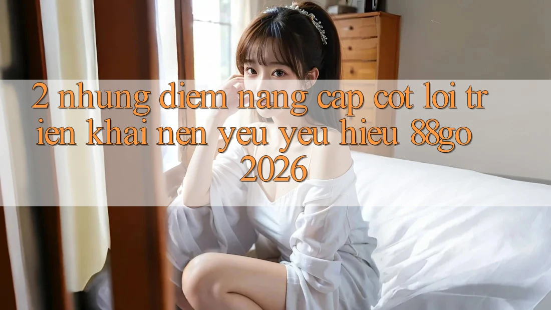 2. Những Điểm Nâng Cấp Cốt Lõi Triển khai Nên Yêu yêu Hiệu 88go 2026