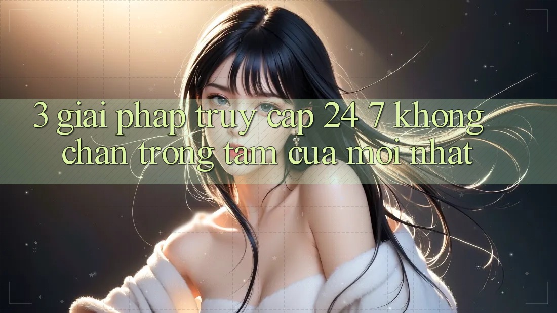 3. Giải Pháp Truy Cập 24/7 Không Chặn - Trọng Tâm Của Mới nhất