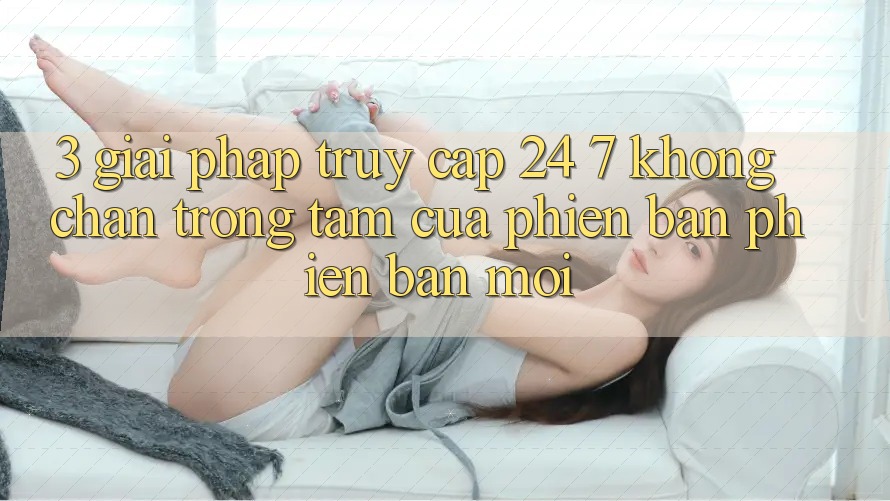 3. Giải Pháp Truy Cập 24/7 Không Chặn - Trọng Tâm Của Phiên Bản Phiên bản mới