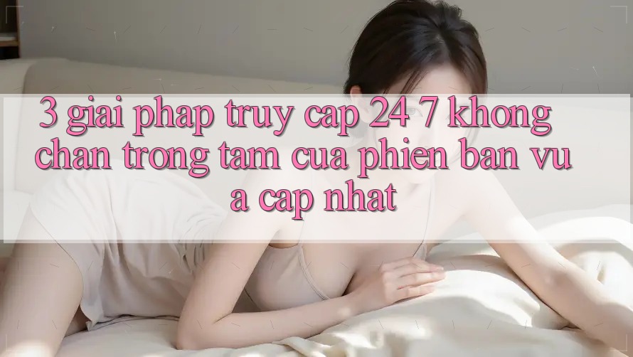 3. Giải Pháp Truy Cập 24/7 Không Chặn - Trọng Tâm Của Phiên Bản Vừa cập nhật