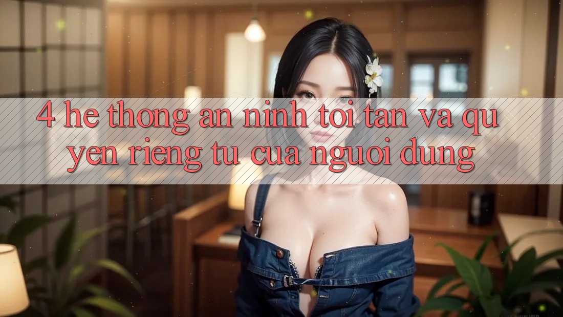 4. Hệ Thống An ninh Tối Tân Và Quyền Riêng Tư Của Người Dùng
