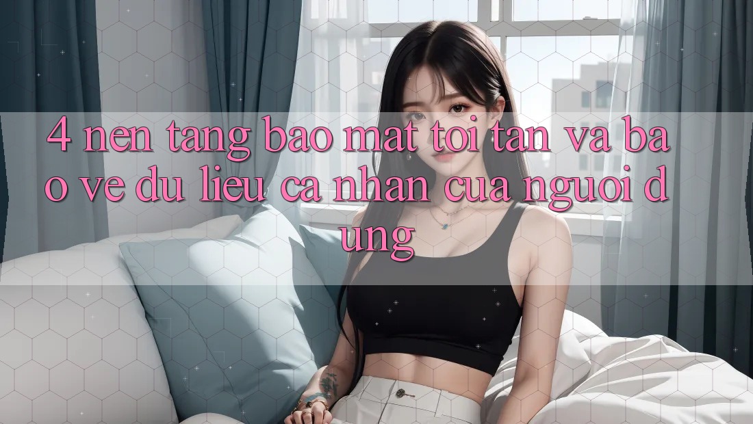 4. Nền tảng Bảo Mật Tối Tân Và Bảo vệ dữ liệu cá nhân Của Người Dùng