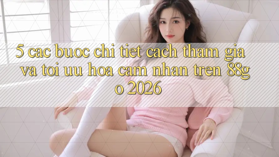 5. Các bước Chi Tiết Cách Tham Gia Và Tối Ưu Hóa Cảm nhận Trên 88go 2026 5. Các bước Chi Tiết Cách Tham Gia Và Tối Ưu Hóa Cảm nhận Trên 88go 2026