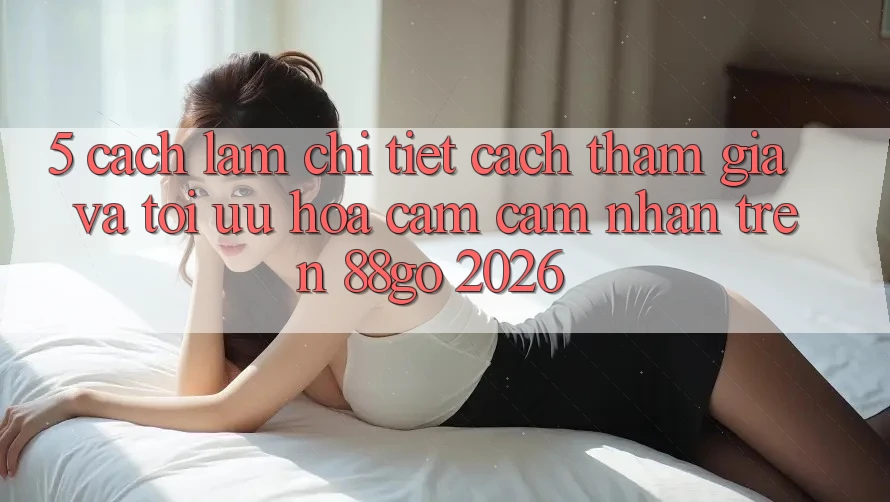 5. Cách làm Chi Tiết Cách Tham Gia Và Tối Ưu Hóa Cảm cảm nhận Trên 88go 2026