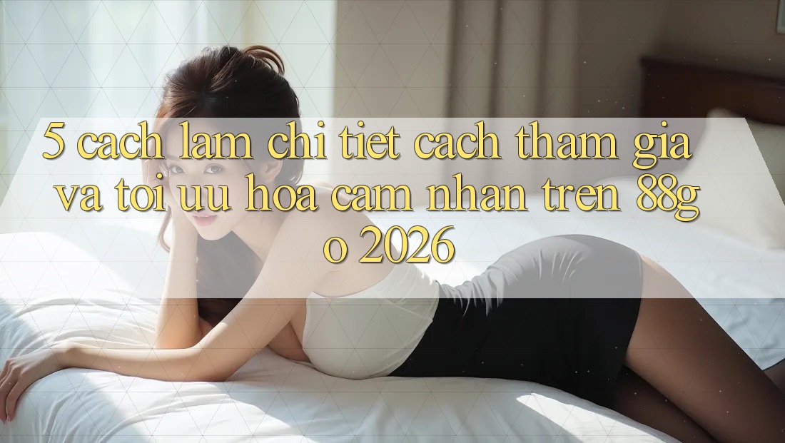 5. Cách làm Chi Tiết Cách Tham Gia Và Tối Ưu Hóa Cảm nhận Trên 88go 2026