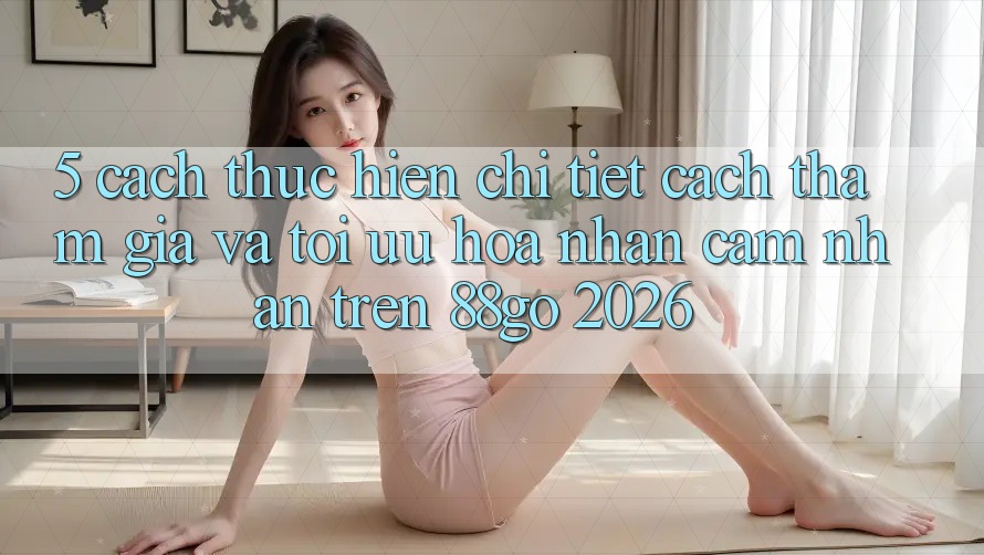 5. Cách thực hiện Chi Tiết Cách Tham Gia Và Tối Ưu Hóa Nhận cảm nhận Trên 88go 2026