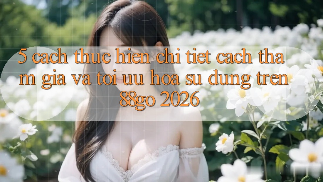 5. Cách thực hiện Chi Tiết Cách Tham Gia Và Tối Ưu Hóa Sử dụng Trên 88go 2026