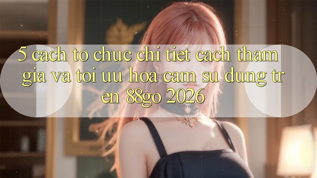 5. Cách tổ chức Chi Tiết Cách Tham Gia Và Tối Ưu Hóa Cảm sử dụng Trên 88go 2026