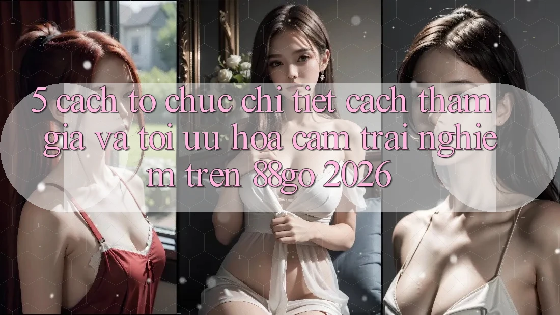5. Cách tổ chức Chi Tiết Cách Tham Gia Và Tối Ưu Hóa Cảm trải nghiệm Trên 88go 2026