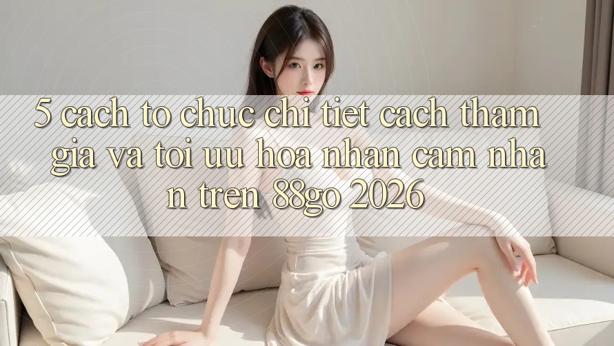 5. Cách tổ chức Chi Tiết Cách Tham Gia Và Tối Ưu Hóa Nhận cảm nhận Trên 88go 2026