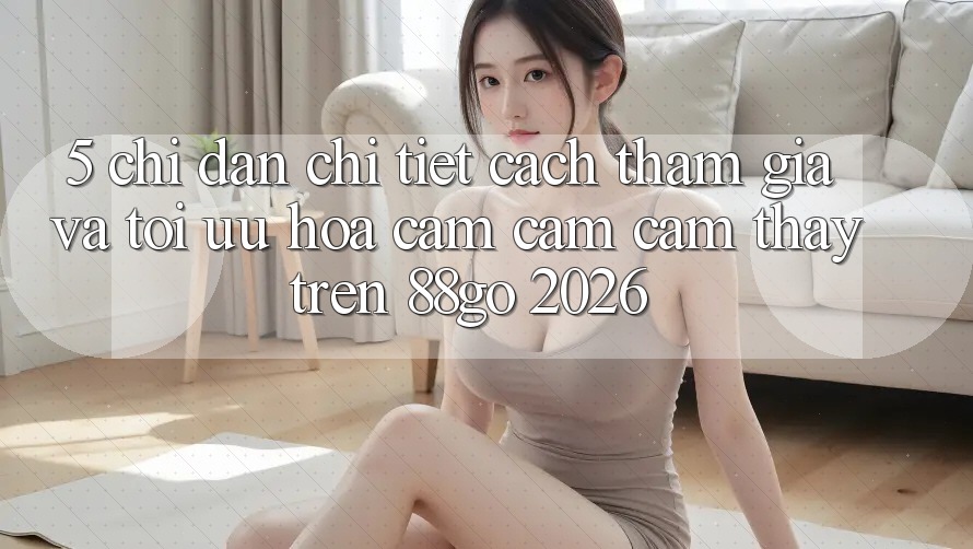 5. Chỉ dẫn Chi Tiết Cách Tham Gia Và Tối Ưu Hóa Cảm cảm cảm thấy Trên 88go 2026