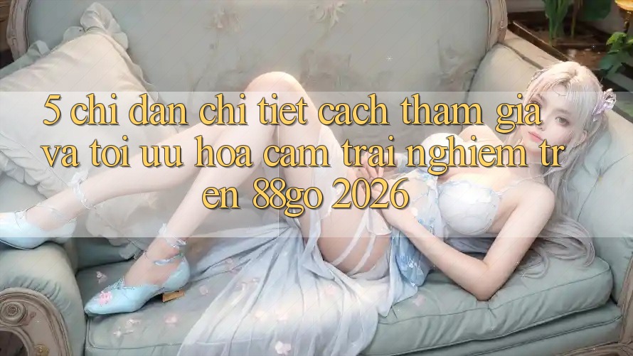 5. Chỉ dẫn Chi Tiết Cách Tham Gia Và Tối Ưu Hóa Cảm trải nghiệm Trên 88go 2026
