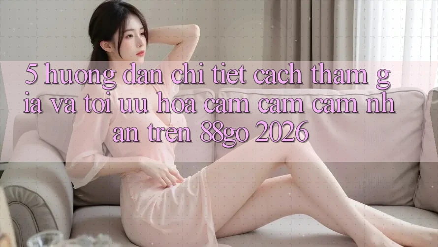 5. Hướng Dẫn Chi Tiết Cách Tham Gia Và Tối Ưu Hóa Cảm cảm cảm nhận Trên 88go 2026