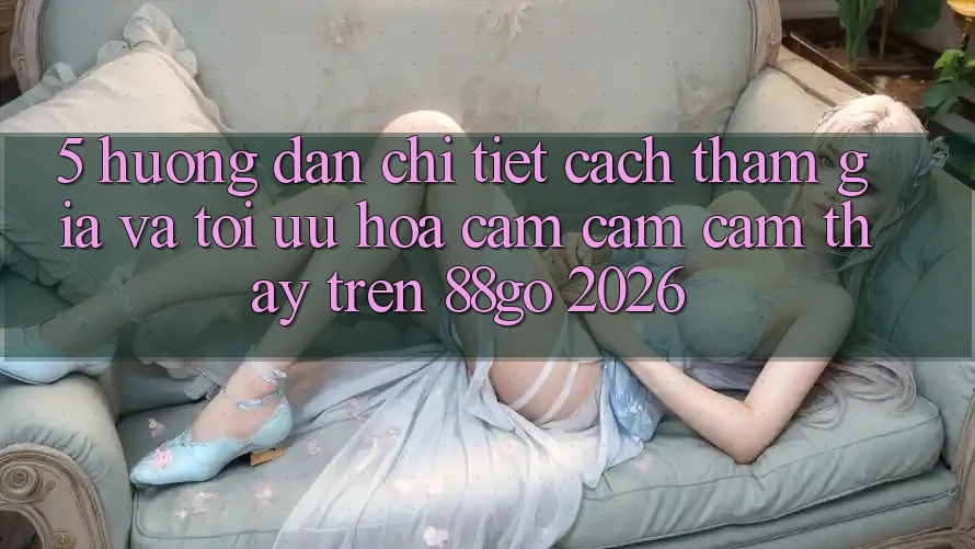 5. Hướng dẫn Chi Tiết Cách Tham Gia Và Tối Ưu Hóa Cảm cảm cảm thấy Trên 88go 2026