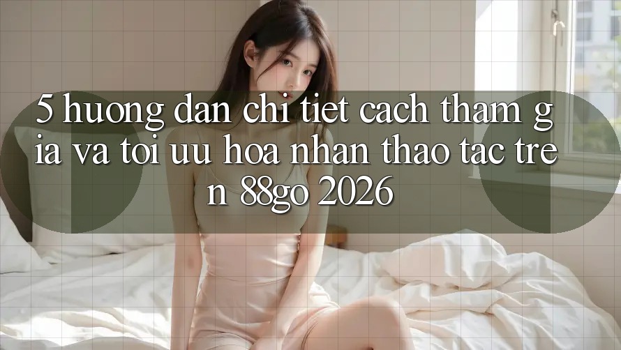 5. Hướng Dẫn Chi Tiết Cách Tham Gia Và Tối Ưu Hóa Nhận thao tác Trên 88go 2026