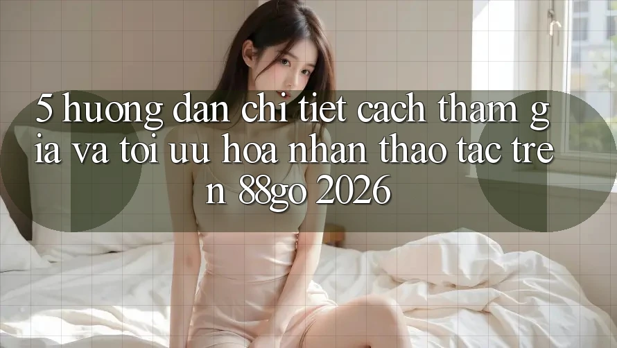 5. Hướng Dẫn Chi Tiết Cách Tham Gia Và Tối Ưu Hóa Nhận thao tác Trên 88go 2026