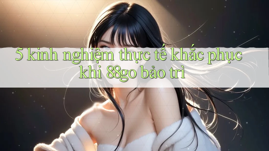 5 kinh nghiệm thực tế khắc phục khi 88go bảo trì